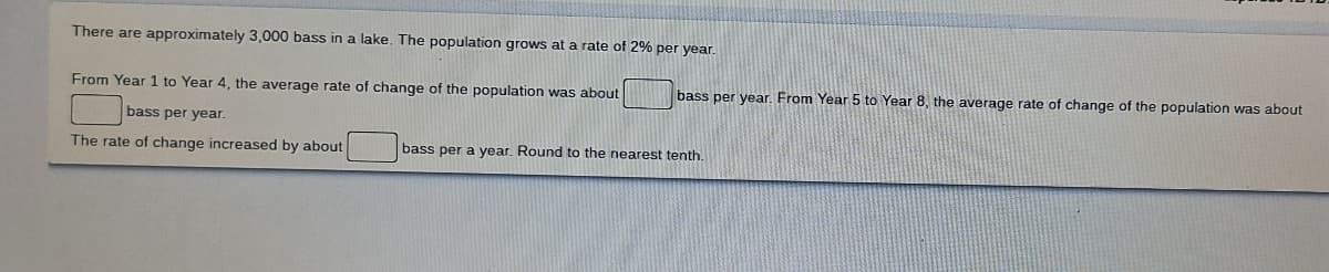 There are approximately 3,000 bass in a lake. The population grows at a rate of 2% per year.
From Year 1 to Year 4, the average rate of change of the population was about
bass per year.
The rate of change increased by about
bass per
bass per year. From Year 5 to Year 8, the average rate of change of the population was about
year. Round to the nearest tenth.