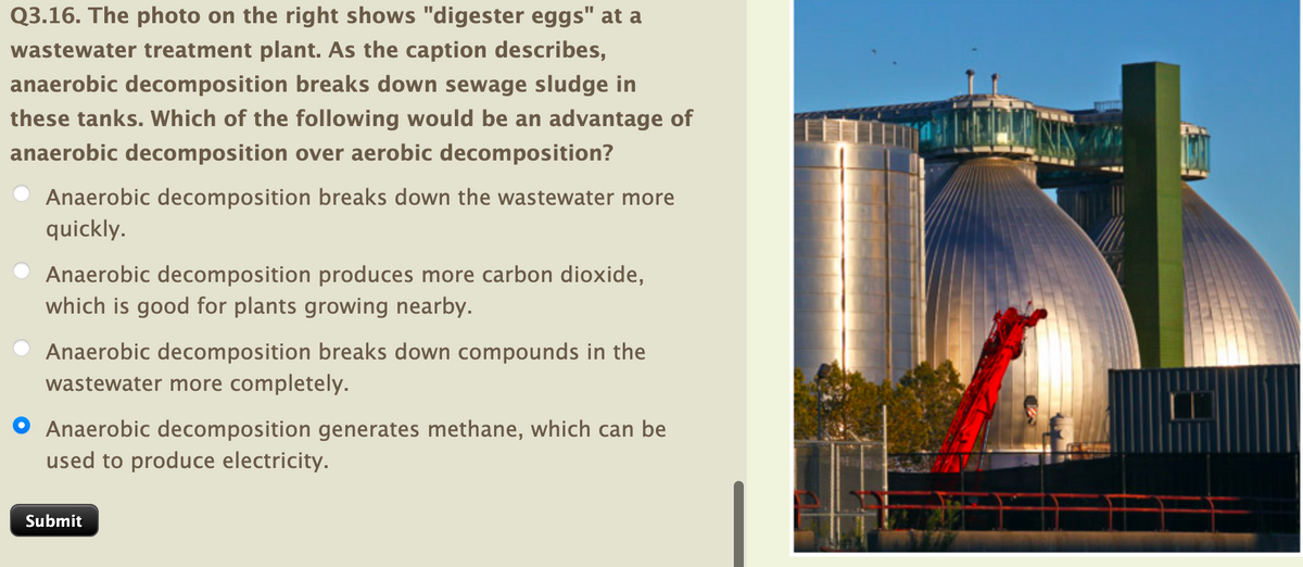 Q3.16. The photo on the right shows "digester eggs" at a
wastewater treatment plant. As the caption describes,
anaerobic decomposition breaks down sewage sludge in
these tanks. Which of the following would be an advantage of
anaerobic decomposition over aerobic decomposition?
Anaerobic decomposition breaks down the wastewater more
quickly.
Anaerobic decomposition produces more carbon dioxide,
which is good for plants growing nearby.
Anaerobic decomposition breaks down compounds in the
wastewater more completely.
O Anaerobic decomposition generates methane, which can be
used to produce electricity.
Submit

