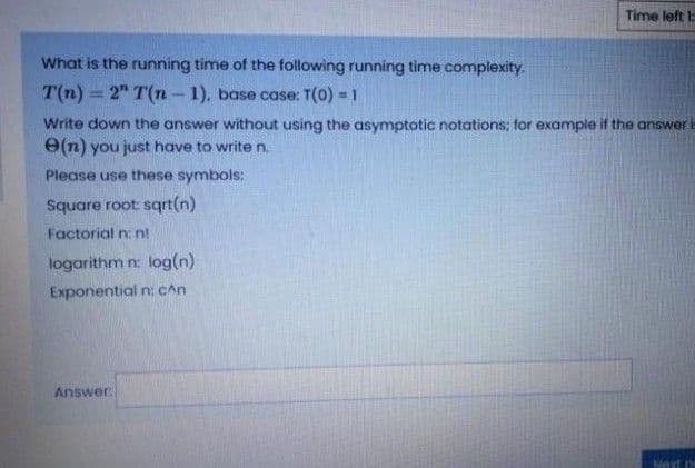 Time left
What is the running time of the following running time complexity.
T(n) 2" T(n- 1), base case: T(0) = 1
Write down the answer without using the asymptotic notations; for example if the answer
e(n) you just have to write n.
Please use these symbols:
Square root sqrt(n)
Factorial n: n!
logarithm n: log(n)
Exponential n: CAn
Answer
Next pe
