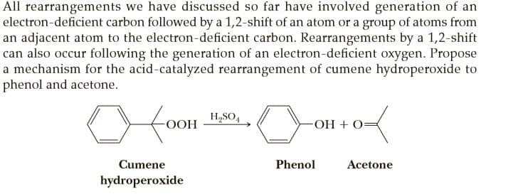 All rearrangements we have discussed so far have involved generation of an
electron-deficient carbon followed by a 1,2-shift of an atom or a group of atoms from
an adjacent atom to the electron-deficient carbon. Rearrangements by a 1,2-shift
can also occur following the generation of an electron-deficient oxygen. Propose
a mechanism for the acid-catalyzed rearrangement of cumene hydroperoxide to
phenol and acetone.
H,SO,
OOH
OH + O=
Cumene
Phenol
Acetone
hydroperoxide
