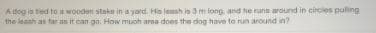 A dog is tied to a wooden stake in a yord. His leash is 3 m long, and he runs around in circles puling
the leanh as tar an it can go. How muoh arna does the dog have to run around in?
