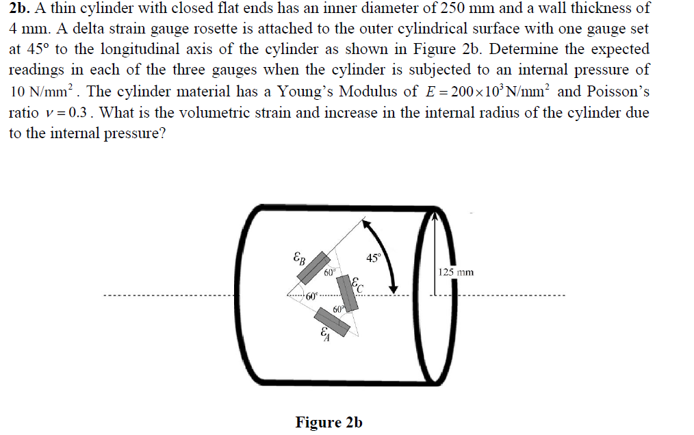 2b. A thin cylinder with closed flat ends has an inner diameter of 250 mm and a wall thickness of
4 mm. A delta strain gauge rosette is attached to the outer cylindrical surface with one gauge set
at 45° to the longitudinal axis of the cylinder as shown in Figure 2b. Determine the expected
readings in each of the three gauges when the cylinder is subjected to an internal pressure of
10 N/mm?. The cylinder material has a Young's Modulus of E = 200×10°N/mm? and Poisson's
ratio v= 0.3. What is the volumetric strain and increase in the internal radius of the cylinder due
to the internal pressure?
45°
60
125 mm
60
Figure 2b
