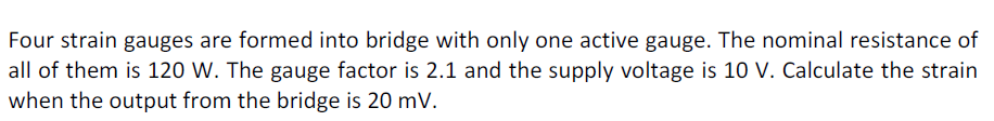 Four strain gauges are formed into bridge with only one active gauge. The nominal resistance of
all of them is 120 W. The gauge factor is 2.1 and the supply voltage is 10 V. Calculate the strain
when the output from the bridge is 20 mV.

