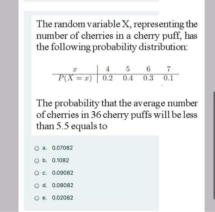 The random variable X, representing the
number of cherries in a cherry puff, has
the following probability distribution:
6.
0.1
4
P(X = x)
0.2
0.4
0.3
%3D
The probability that the average number
of cherries in 36 cherry puffs will be less
than 5.5 equals to
a. 0.07082
O b. 0.1082
O c. 0.09082
O d. 0.08082
e. 0.02082

