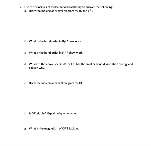 2. Use the principles of molecular orbital theory to answer the following:
a. Draw the molecular orbital diagram for B2 and F,".
b. What is the bond order in B;? Show work.
c. What is the bond order in F,"? Show work.
d. Which of the above species B2 or F2* has the smaller bond dissociation energy and
explain why?
e. Draw the molecular orbital diagram for OF".
f. Is OF" stable? Explain why or why not.
g. What is the magnetism of OF? Explain.
