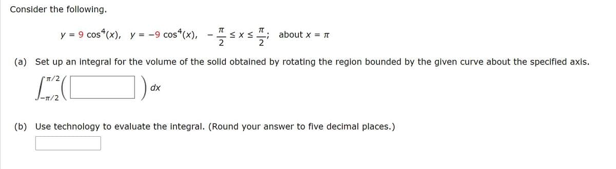 Consider the following.
TT
TT
y = 9 cos“(x), y = -9 cos
“(x), - sx<
2
about x = TI
2
(a) Set up an integral for the volume of the solid obtained by rotating the region bounded by the given curve about the specified axis.
t/2
dx
- π/2
(b) Use technology to evaluate the integral. (Round your answer to five decimal places.)
