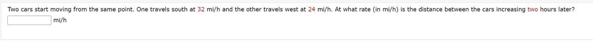 Two cars start moving from the same point. One travels south at 32 mi/h and the other travels west at 24 mi/h. At what rate (in mi/h) is the distance between the cars increasing two hours later?
mi/h
