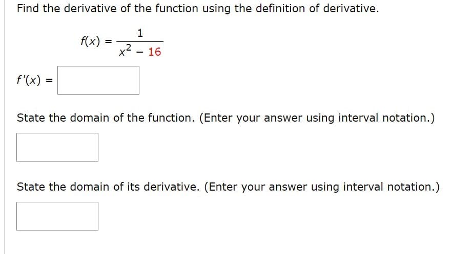 Find the derivative of the function using the definition of derivative.
1
f(x) =
x2 - 16
f'(x)
State the domain of the function. (Enter your answer using interval notation.)
State the domain of its derivative. (Enter your answer using interval notation.)
