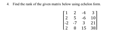 4. Find the rank of the given matrix below using echelon form.
1
2 -4 3
2
5 -6 10
-2
-7
3 21
8
15
12
38]