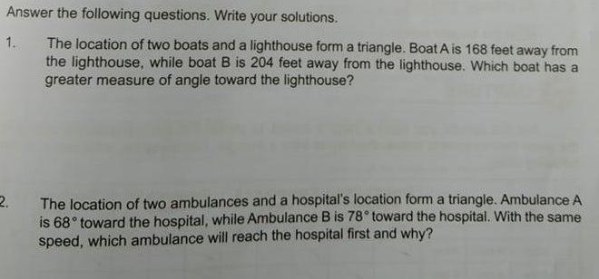 Answer the following questions. Write your solutions.
1.
The location of two boats and a lighthouse form a triangle. Boat A is 168 feet away from
the lighthouse, while boat B is 204 feet away from the lighthouse. Which boat has a
greater measure of angle toward the lighthouse?
2.
The location of two ambulances and a hospital's location form a triangle. Ambulance A
is 68° toward the hospital, while Ambulance B is 78° toward the hospital. With the same
speed, which ambulance will reach the hospital first and why?