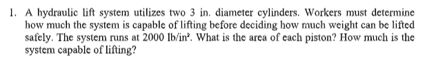 1. A hydraulic lift system utilizes two 3 in. diameter cylinders. Workers must determine
how much the system is capable of lifting before deciding how much weight can be lifted
safely. The system runs at 2000 lb/in². What is the area of each piston? How much is the
system capable of lifting?