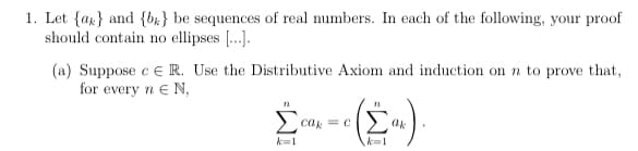 1. Let {ar} and {br} be sequences of real numbers. In each of the following, your proof
should contain no ellipses [...].
(a) Suppose e e R. Use the Distributive Axiom and induction on n to prove that,
for every n e N,
ca = C
> ak
k=1
k=1
