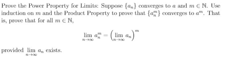 Prove the Power Property for Limits: Suppose {an} converges to a and m E N. Use
induction on m and the Product Property to prove that {a} converges to a". That
is, prove that for all m e N,
lim - "
:( lim an
An00
provided lim a, exists.
n+00
