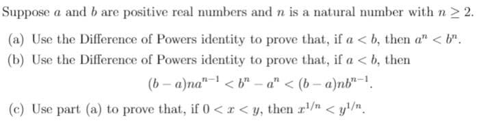 Suppose a and b are positive real numbers and n is a natural number with n > 2.
(a) Use the Difference of Powers identity to prove that, if a < b, then a" < b".
(b) Use the Difference of Powers identity to prove that, if a < b, then
(b – a)na"- < b" – a" < (b – a)nb"-1.
(c) Use part (a) to prove that, if 0<r < y, then r/n < y/n.
