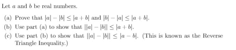 Let a and b be real numbers.
(a) Prove that la – 16| < la + b| and |b| – la| < la + b|.
(b) Use part (a) to show that ||a| – |b|| < |a + b|.
(c) Use part (b) to show that ||a| – |b|| < la – bl. (This is known as the Reverse
Triangle Inequality.)
