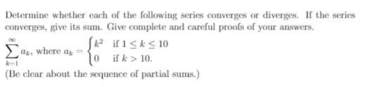 ### Series Convergence or Divergence Analysis

Determine whether each of the following series converges or diverges. If the series converges, give its sum. Provide complete and careful proofs of your answers.

\[
\sum_{k=1}^{\infty} a_k, \text{ where } a_k = 
\begin{cases} 
k^2 & \text{if } 1 \leq k \leq 10 \\
0 & \text{if } k > 10 
\end{cases}
\]

(Be clear about the sequence of partial sums.)

### Explanation:
To analyze the convergence or divergence of the given series, we consider the definition of \(a_k\) provided.

1. For \(1 \leq k \leq 10\):
   \[
   a_k = k^2
   \]

2. For \(k > 10\):
   \[
   a_k = 0
   \]

### Sequence of Partial Sums:
To find the partial sums \(S_n\) of the series, sum the terms from \(k=1\) to \(k=n\):
\[
S_n = \sum_{k=1}^{n} a_k
\]

Given \(a_k\) is non-zero only for \(1 \leq k \leq 10\), the partial sum for \(n \geq 10\) becomes:
\[
S_n = \sum_{k=1}^{10} k^2
\]

Calculating the sum for \(k\) from 1 to 10:
- When \(k = 1\): \(1^2 = 1\)
- When \(k = 2\): \(2^2 = 4\)
- When \(k = 3\): \(3^2 = 9\)
- When \(k = 4\): \(4^2 = 16\)
- When \(k = 5\): \(5^2 = 25\)
- When \(k = 6\): \(6^2 = 36\)
- When \(k = 7\): \(7^2 = 49\)
- When \(k = 8\): \(8^2 = 64\)
- When \(k = 9\): \(9^2 = 81\)
- When \(k = 