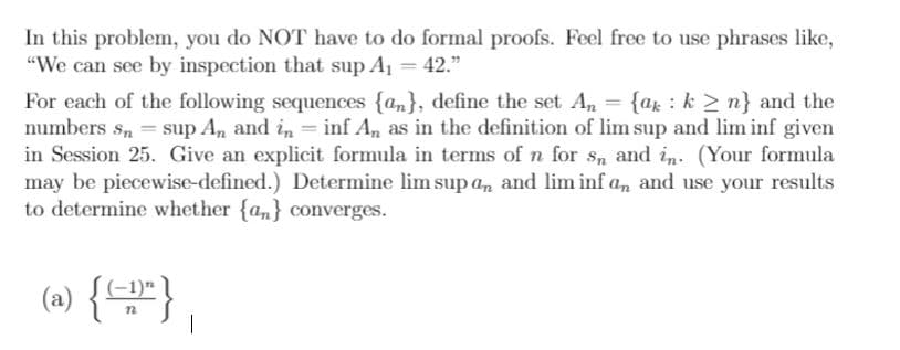 In this problem, you do NOT have to do formal proofs. Feel free to use phrases like,
"We can see by inspection that sup A1 = 42."
For each of the following sequences {am}, define the set A, = {ar : k > n} and the
numbers s, = sup An and in = inf An as in the definition of lim sup and lim inf given
in Session 25. Give an explicit formula in terms of n for Sn and in. (Your formula
may be piecewise-defined.) Determine lim sup an and lim inf an and use your results
to determine whether {an} converges.
(2) {"}
(-1)*
