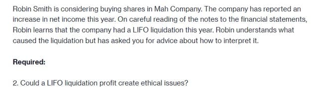 Robin Smith is considering buying shares in Mah Company. The company has reported an
increase in net income this year. On careful reading of the notes to the financial statements,
Robin learns that the company had a LIFO liquidation this year. Robin understands what
caused the liquidation but has asked you for advice about how to interpret it.
Required:
2. Could a LIFO liquidation profit create ethical issues?
