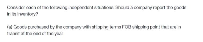 Consider each of the following independent situations. Should a company report the goods
in its inventory?
(a) Goods purchased by the company with shipping terms FOB shipping point that are in
transit at the end of the year
