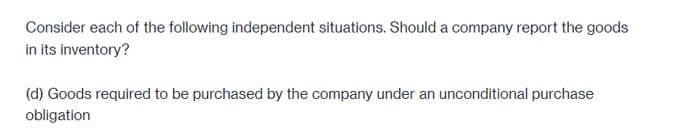 Consider each of the following independent situations. Should a company report the goods
in its inventory?
(d) Goods required to be purchased by the company under an unconditional purchase
obligation
