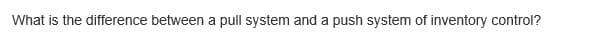 What is the difference between a pull system and a push system of inventory control?
