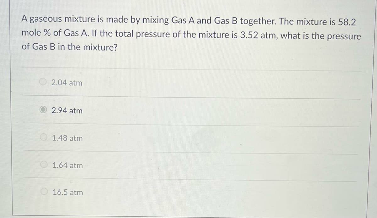 A gaseous mixture is made by mixing Gas A and Gas B together. The mixture is 58.2
mole % of Gas A. If the total pressure of the mixture is 3.52 atm, what is the pressure
of Gas B in the mixture?
2.04 atm
2.94 atm
1.48 atm
O 1.64 atm
16.5 atm
