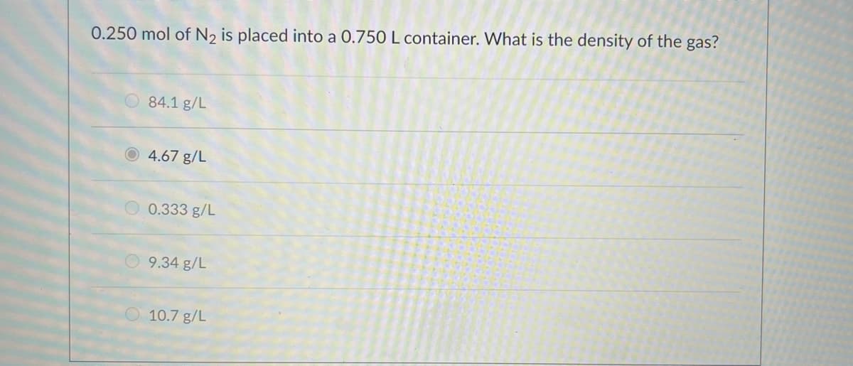 0.250 mol of N2 is placed into a 0.750 L container. What is the density of the gas?
O 84.1 g/L
O 4.67 g/L
0.333 g/L
9.34 g/L
10.7 g/L
