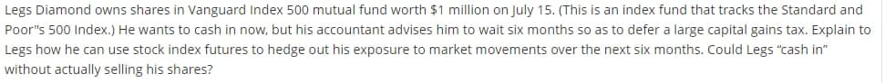 Legs Diamond owns shares in Vanguard Index 500 mutual fund worth $1 million on July 15. (This is an index fund that tracks the Standard and
Poor"s 500 Index.) He wants to cash in now, but his accountant advises him to wait six months so as to defer a large capital gains tax. Explain to
Legs how he can use stock index futures to hedge out his exposure to market movements over the next six months. Could Legs "cash in"
without actually selling his shares?
