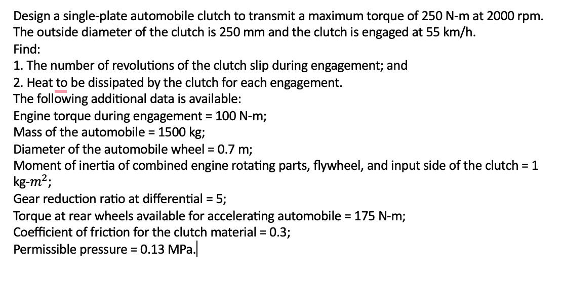 Design a single-plate automobile clutch to transmit a maximum torque of 250 N-m at 2000 rpm.
The outside diameter of the clutch is 250 mm and the clutch is engaged at 55 km/h.
Find:
1. The number of revolutions of the clutch slip during engagement; and
2. Heat to be dissipated by the clutch for each engagement.
The following additional data is available:
Engine torque during engagement = 100 N-m;
Mass of the automobile = 1500 kg;
Diameter of the automobile wheel = 0.7 m;
Moment of inertia of combined engine rotating parts, flywheel, and input side of the clutch = 1
kg-m²;
Gear reduction ratio at differential = 5;
Torque at rear wheels available for accelerating automobile = 175 N-m;
Coefficient of friction for the clutch material = 0.3;
Permissible pressure = 0.13 MPa.