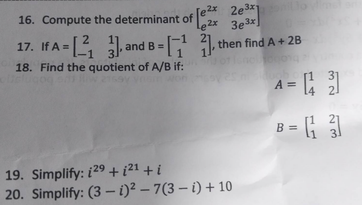 16. Compute the determinant of
2x 2e3x120mil
e²x 3e³x]
Le
2
17. If A =
=[2₁] and B =[1¹1] then find A + 2B
-1 31
10100010
18. Find the quotient of A/B if:
19. Simplify: 129 + i²¹ +i
20. Simplify: (3-i)² - 7(3-i) + 10
siduob orr1
A =
31
= [43]
2
21
B = [131]