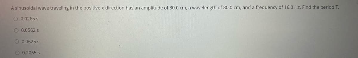 A sinusoidal wave traveling in the positive x direction has an amplitude of 30.0 cm, a wavelength of 80.0 cm, and a frequency of 16.0 Hz. Find the period T.
O 0.0265 s
O 0.0562 s
O 0.0625 s
O 0.2065 s
