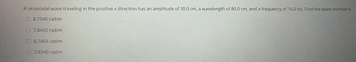 A sinusoidal wave traveling in the positive x direction has an amplitude of 30.0 cm, a wavelength of 80.0 cm, and a frequency of 16.0 Hz. Find the wave number k.
O 8.7540 rad/m
O 7.8450 rad/m
O 8.7450 rad/m
O 7.8540 rad/m
