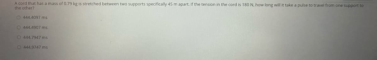 A cord that has a mass of 0.79 kg is stretched between two supports specifically 45 m apart. If the tension in the cord is 180 N, how long will it take a pulse to travel from one support to
the other?
O 444.4097 ms
O 444.4907 ms
O 444.7947 ms
O 444.9747 ms
