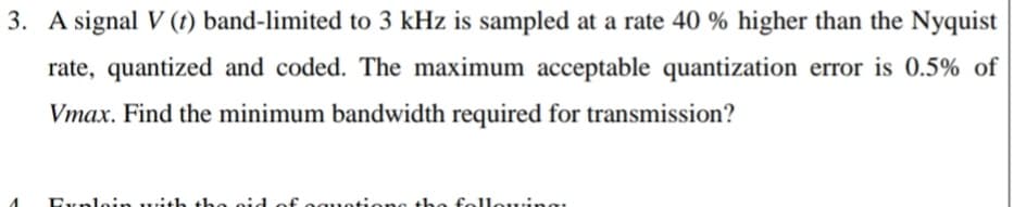 3. A signal V (t) band-limited to 3 kHz is sampled at a rate 40 % higher than the Nyquist
rate, quantized and coded. The maximum acceptable quantization error is 0.5% of
Vmax. Find the minimum bandwidth required for transmission?
Explein with the gid of eguoti:ens the felleuing
