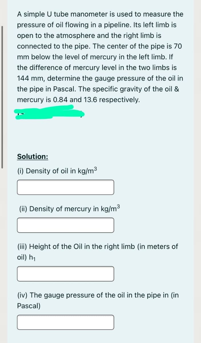 A simple U tube manometer is used to measure the
pressure of oil flowing in a pipeline. Its left limb is
open to the atmosphere and the right limb is
connected to the pipe. The center of the pipe is 70
mm below the level of mercury in the left limb. If
the difference of mercury level in the two limbs is
144 mm, determine the gauge pressure of the oil in
the pipe in Pascal. The specific gravity of the oil &
mercury is 0.84 and 13.6 respectively.
Solution:
(i) Density of oil in kg/m3
(ii) Density of mercury in kg/m3
(iii) Height of the Oil in the right limb (in meters of
oil) h,
(iv) The gauge pressure of the oil in the pipe in (in
Pascal)
