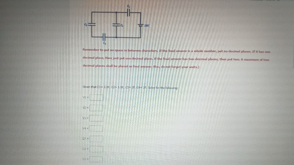 Remember tD put no space in between characters. If the final answer is a whole number, put no decimal places. If it has one
decimal place, then just put one decimal place.IF the final anser has two decimal places, then put two. A maximum of two
decimal places shall be placed as final answer. Also, do not forget your units.)
Given that C1= 2.5F, 02= 1.5F d3= 2F. C4= 2F. Solve for the follawing:
V1 =
V2 =
V3 =
V4 =
03 =
