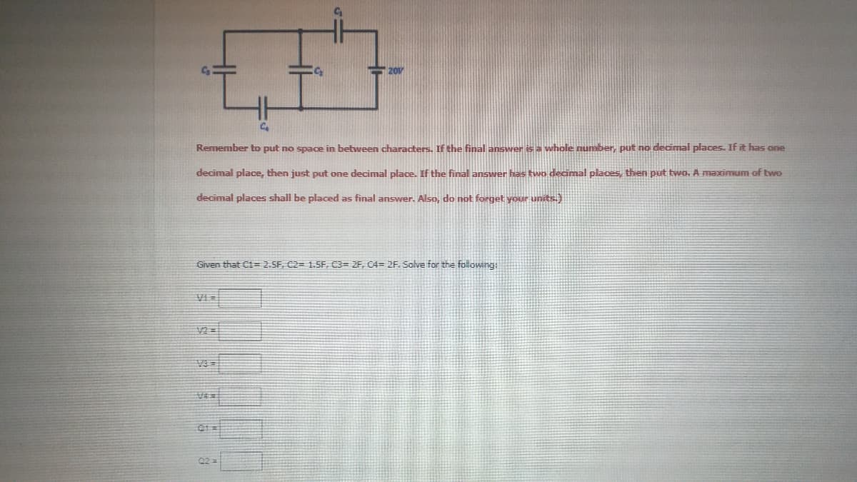 Remember to put no space in between characters. If the final answer is a whole number, put no decimal places. If it has one
decimal place, then just put one decimal place. If the final answer has two decimal places, then put two, A maxcimum of two
decimal places shall be placed as final answer. Allso, do not forget your units.)
Given that Ci= 2.5F, C2= 1.5F, C3= 2F, C4= 2F. Solve for the following:
02 =
