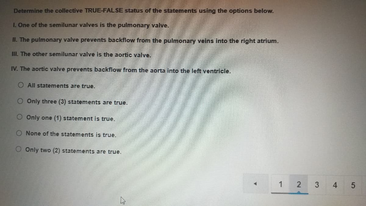 Determine the collective TRUE-FALSE status of the statements using the options below.
I. One of the semilunar valves is the pulmonary valve.
II. The pulmonary valve prevents backflow from the pulmonary veins into the right atrium.
III. The other semilunar valve is the aortic valve.
IV. The aortic valve prevents backflow from the aorta into the left ventricle.
O All statements are true.
O Only three (3) statements are true.
O Only one (1) statement is true.
O None of the statements is true.
O Only two (2) statements are true.
4
