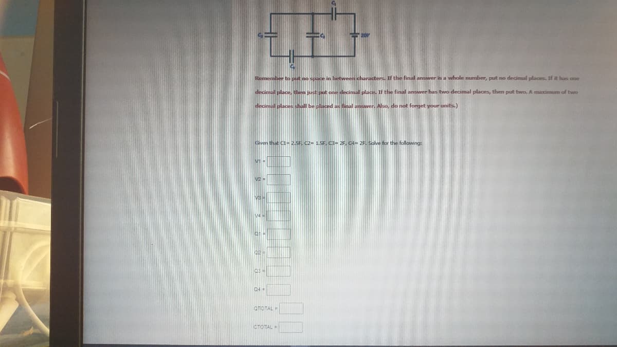 fthe final answwer is a whole number, put no decimal places. If it has one
If the final answer has two decimal places, then put two, A maximum of two
inal
Also, do not forget your units.)
Given that C1= 2.5F. C2= 1.5F. C3= 2F, C4= 2F. Solve for the following:
04
QTOTAL =
CTOTALE
