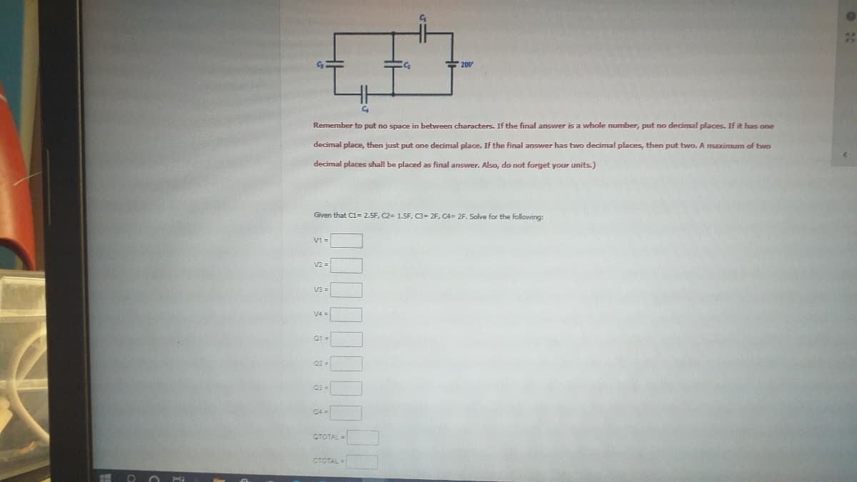 20V
Remember to put no space in between characters. If the final answer is a whole number, put no decimal places. If it has one
decimal place, then just put one decimal place. If the final answer has two decimal places, then put two. A maximum of two
decimal places shall be placed as final answrer. Also, do riot forget your units.)
Given that C1= 2.5F, C2= 1.5F, C3= 2F, CA= 2F. Solve for the following:
V1 =
V2 =
v3 -
V4 =
02 -
CTOTAL=
CTOTAL =
