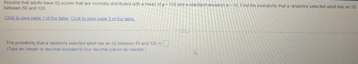 Assume that adults have IQ scores that are normally distributed with a mean of µ = 100 and a standard deviationo = 15. Find the probability that a randomly selected adult has an IQ
between 80 and 120.
Click to view page 1 of the table Click to view page 2 of the table
The probability that a randomly selected adult has an IQ between 80 and 120 is
(Type an integer or decimal rounded to four decimal places as needed )
