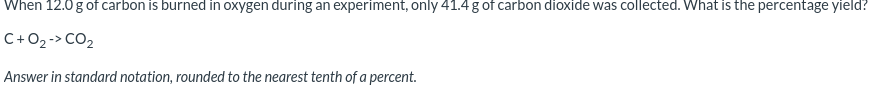 When 12.0 g of carbon is burned in oxygen during an experiment, only 41.4 g of carbon dioxide was collected. What is the percentage yield?
C+O2-> CO2
Answer in standard notation, rounded to the nearest tenth of a percent.
