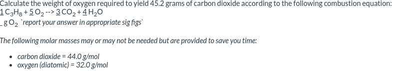 Calculate the weight of oxygen required to yield 45.2 grams of carbon dioxide according to the following combustion equation:
1C3H3 + 5O2-->3 CO2 +4 H,O
_gO2 `report your answer in appropriate sig figs
The following molar masses may or may not be needed but are provided to save you time:
• carbon dioxide = 44.0 g/mol
• oxygen (diatomic) = 32.0 g/mol
