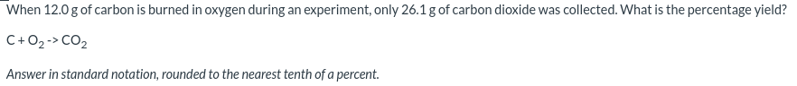 When 12.0 g of carbon is burned in oxygen during an experiment, only 26.1 g of carbon dioxide was collected. What is the percentage yield?
C+02-> CO2
Answer in standard notation, rounded to the nearest tenth of a percent.
