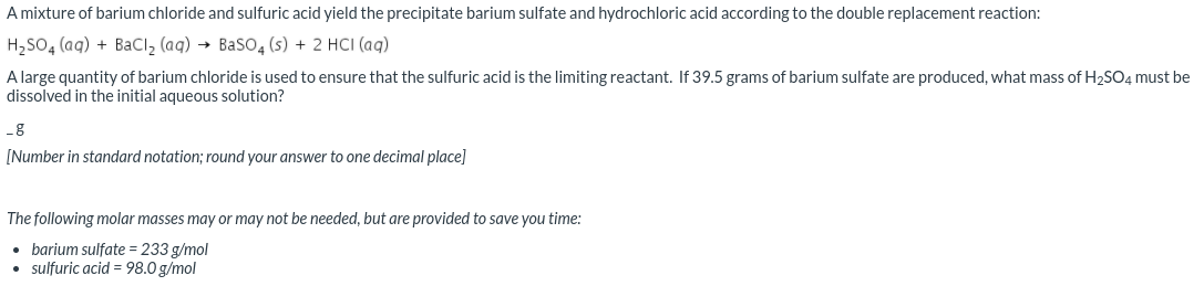 A mixture of barium chloride and sulfuric acid yield the precipitate barium sulfate and hydrochloric acid according to the double replacement reaction:
H,SO, (aq) + BaCl, (aq) → Baso4 (s) + 2 HCI (aq)
A large quantity of barium chloride is used to ensure that the sulfuric acid is the limiting reactant. If 39.5 grams of barium sulfate are produced, what mass of H2SO4 must be
dissolved in the initial aqueous solution?
g
[Number in standard notation; round your answer to one decimal place]
The following molar masses may or may not be needed, but are provided to save you time:
• barium sulfate = 233 g/mol
• sulfuric acid = 98.0 g/mol
