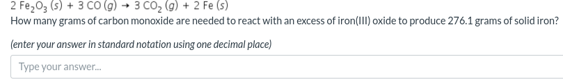 2 Fe203 (s) + 3 Co (g) → 3 CO, (g) + 2 Fe (s)
How many grams of carbon monoxide are needed to react with an excess of iron(III) oxide to produce 276.1 grams of solid iron?
(enter your answer in standard notation using one decimal place)
Type your answer.
