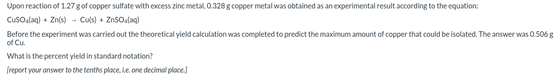 Upon reaction of 1.27 g of copper sulfate with excess zinc metal, 0.328 g copper metal was obtained as an experimental result according to the equation:
CuSO4(aq) + Zn(s) - Cu(s) + ZnS04(aq)
Before the experiment was carried out the theoretical yield calculation was completed to predict the maximum amount of copper that could be isolated. The answer was 0.506 g
of Cu.
What is the percent yield in standard notation?
[report your answer to the tenths place, i.e. one decimal place.]
