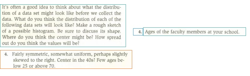 It's often a good idea to think about what the distribu-
tion of a data set might look like before we collect the
data. What do you think the distribution of each of the
following data sets will look like? Make a rough sketch
of a possible histogram. Be sure to discuss its shape.
Where do you think the center might be? How spread
out do you think the values will be?
4. Ages of the faculty members at your school.
4. Fairly symmetric, somewhat uniform, perhaps slightly
skewed to the right. Center in the 40s? Few ages be-
low 25 or above 70.
