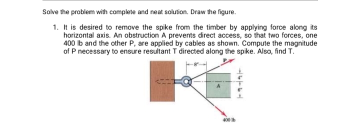 Solve the problem with complete and neat solution. Draw the figure.
1. It is desired to remove the spike from the timber by applying force along its
horizontal axis. An obstruction A prevents direct access, so that two forces, one
400 Ib and the other P, are applied by cables as shown. Compute the magnitude
of P necessary to ensure resultant T directed along the spike. Also, find T.
400 lb
