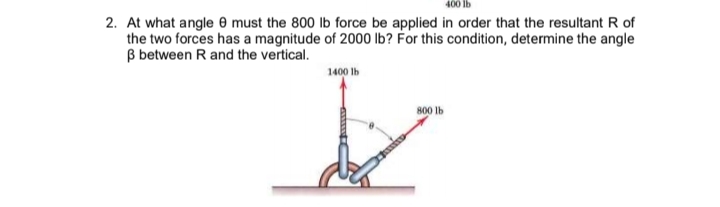 2. At what angle 0 must the 800 lb force be applied in order that the resultant R of
the two forces has a magnitude of 2000 Ib? For this condition, determine the angle
B between R and the vertical.
1400 lb
800 Ib
